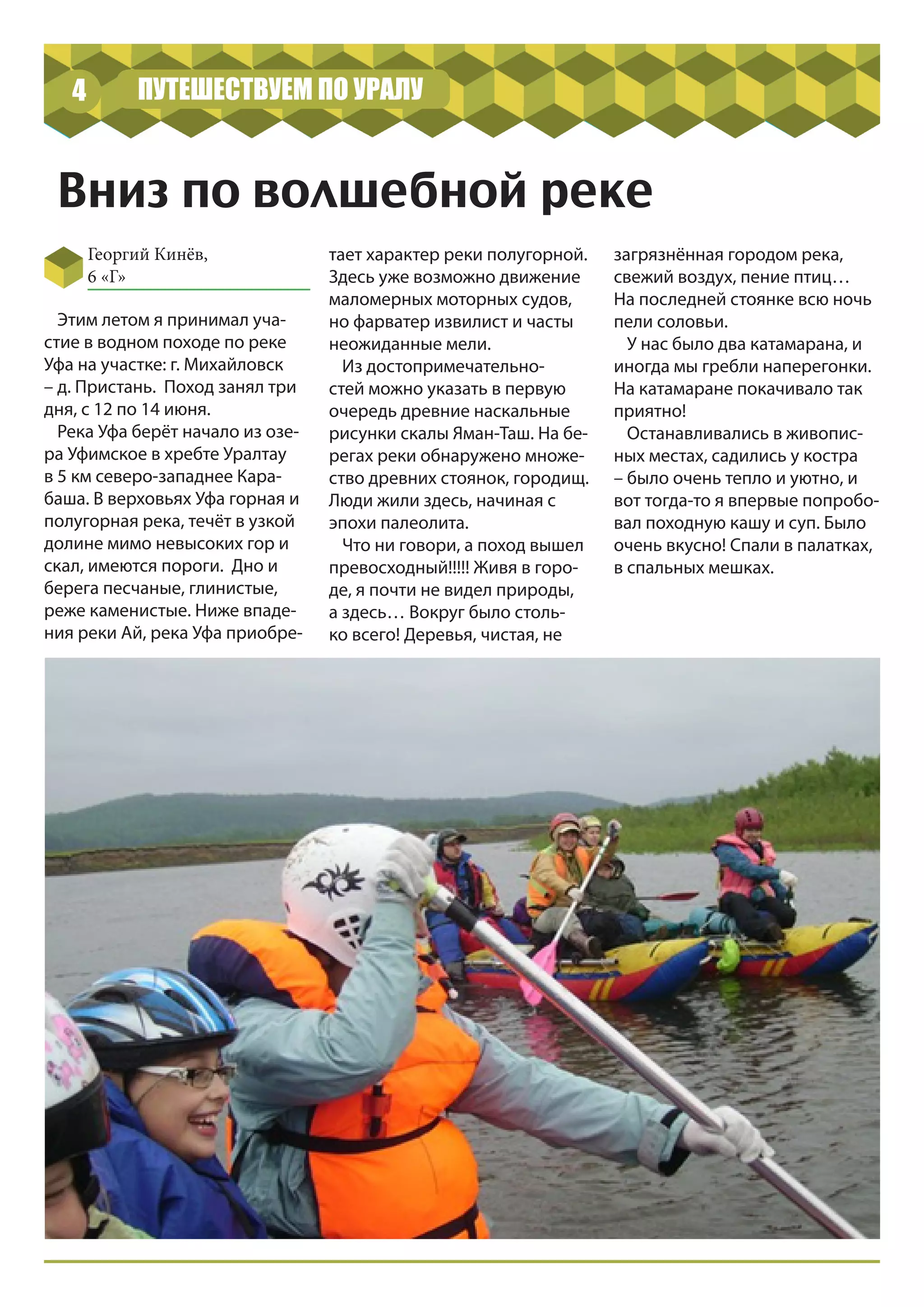 ПУТЕШЕСТВУЕМ ПО УРАЛУ4
Вниз по волшебной реке
Георгий Кинёв,
6 «Г»
Этим летом я принимал уча-
стие в водном походе по реке
Уфа на участке: г. Михайловск
– д. Пристань. Поход занял три
дня, с 12 по 14 июня.
Река Уфа берёт начало из озе-
ра Уфимское в хребте Уралтау
в 5 км северо-западнее Кара-
баша. В верховьях Уфа горная и
полугорная река, течёт в узкой
долине мимо невысоких гор и
скал, имеются пороги. Дно и
берега песчаные, глинистые,
реже каменистые. Ниже впаде-
ния реки Ай, река Уфа приобре-
тает характер реки полугорной.
Здесь уже возможно движение
маломерных моторных судов,
но фарватер извилист и часты
неожиданные мели.
Из достопримечательно-
стей можно указать в первую
очередь древние наскальные
рисунки скалы Яман-Таш. На бе-
регах реки обнаружено множе-
ство древних стоянок, городищ.
Люди жили здесь, начиная с
эпохи палеолита.
Что ни говори, а поход вышел
превосходный!!!!! Живя в горо-
де, я почти не видел природы,
а здесь… Вокруг было столь-
ко всего! Деревья, чистая, не
загрязнённая городом река,
свежий воздух, пение птиц…
На последней стоянке всю ночь
пели соловьи.
У нас было два катамарана, и
иногда мы гребли наперегонки.
На катамаране покачивало так
приятно!
Останавливались в живопис-
ных местах, садились у костра
– было очень тепло и уютно, и
вот тогда-то я впервые попробо-
вал походную кашу и суп. Было
очень вкусно! Спали в палатках,
в спальных мешках.
 