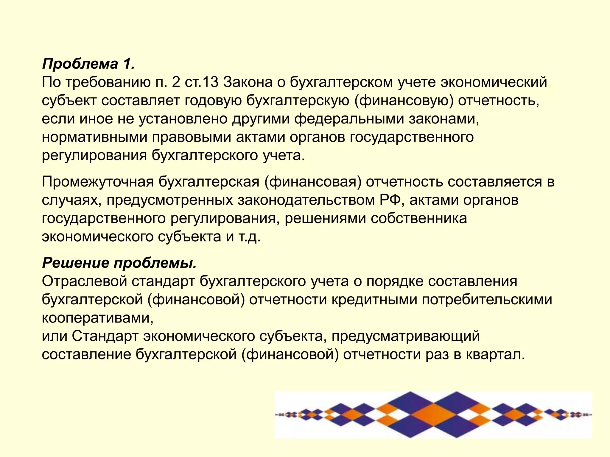 Проблема 1.
По требованию п. 2 ст.13 Закона о бухгалтерском учете экономический
субъект составляет годовую бухгалтерскую (финансовую) отчетность,
если иное не установлено другими федеральными законами,
нормативными правовыми актами органов государственного
регулирования бухгалтерского учета.
Промежуточная бухгалтерская (финансовая) отчетность составляется в
случаях, предусмотренных законодательством РФ, актами органов
государственного регулирования, решениями собственника
экономического субъекта и т.д.
Решение проблемы.
Отраслевой стандарт бухгалтерского учета о порядке составления
бухгалтерской (финансовой) отчетности кредитными потребительскими
кооперативами,
или Стандарт экономического субъекта, предусматривающий
составление бухгалтерской (финансовой) отчетности раз в квартал.
 
