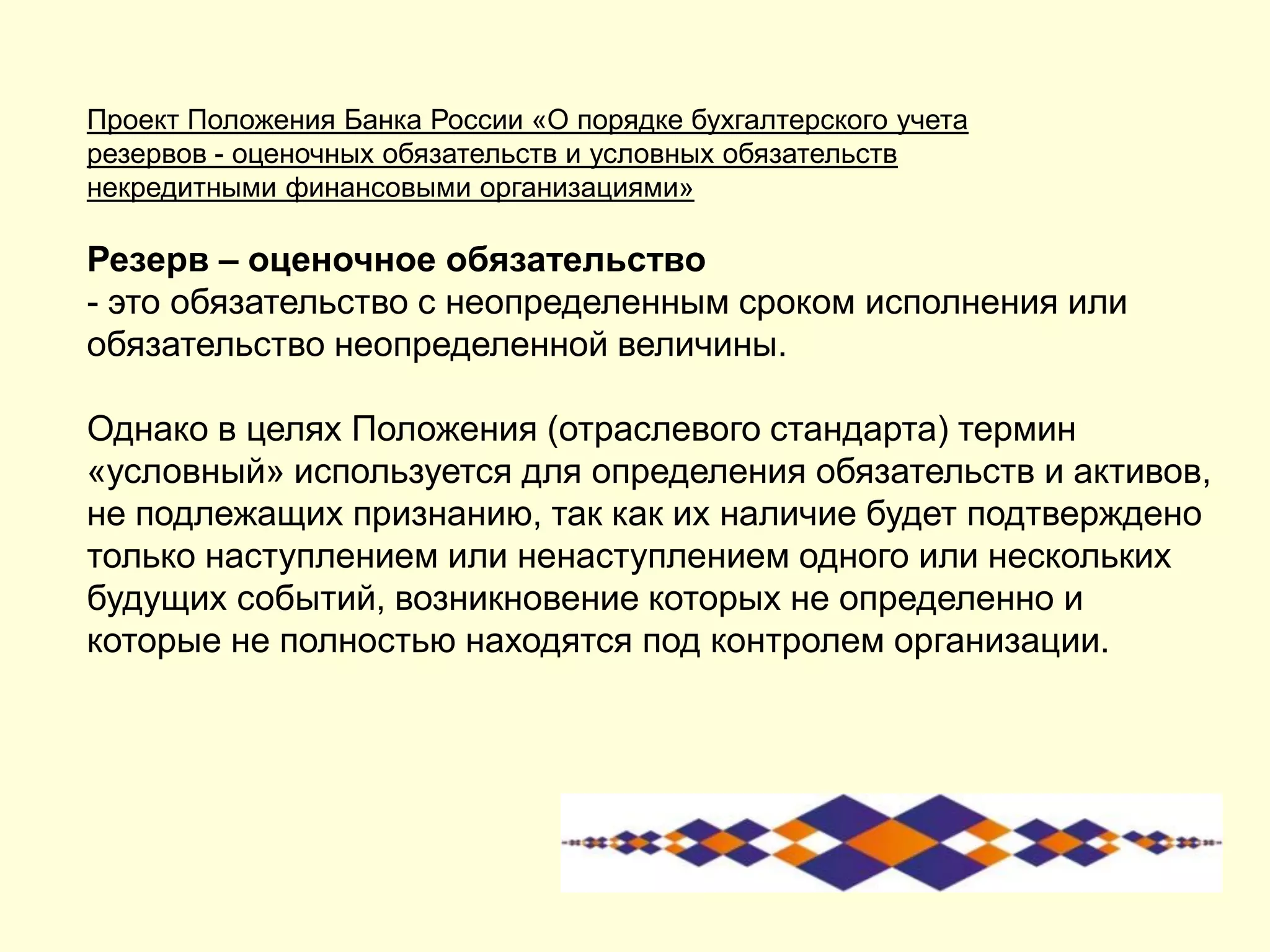 Проект Положения Банка России «О порядке бухгалтерского учета
резервов - оценочных обязательств и условных обязательств
некредитными финансовыми организациями»
Резерв – оценочное обязательство
- это обязательство с неопределенным сроком исполнения или
обязательство неопределенной величины.
Однако в целях Положения (отраслевого стандарта) термин
«условный» используется для определения обязательств и активов,
не подлежащих признанию, так как их наличие будет подтверждено
только наступлением или ненаступлением одного или нескольких
будущих событий, возникновение которых не определенно и
которые не полностью находятся под контролем организации.
 