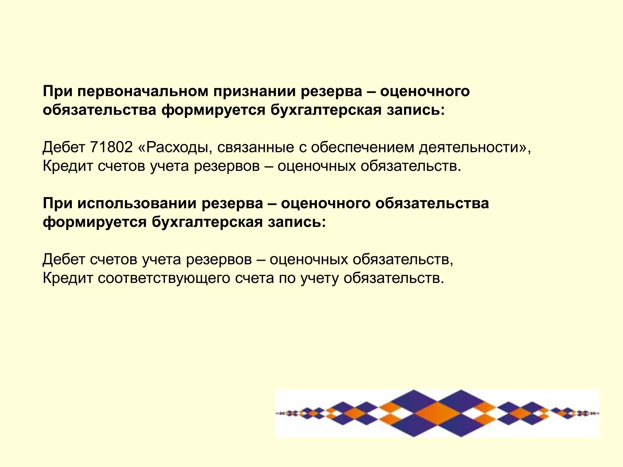 При первоначальном признании резерва – оценочного
обязательства формируется бухгалтерская запись:
Дебет 71802 «Расходы, связанные с обеспечением деятельности»,
Кредит счетов учета резервов – оценочных обязательств.
При использовании резерва – оценочного обязательства
формируется бухгалтерская запись:
Дебет счетов учета резервов – оценочных обязательств,
Кредит соответствующего счета по учету обязательств.
 