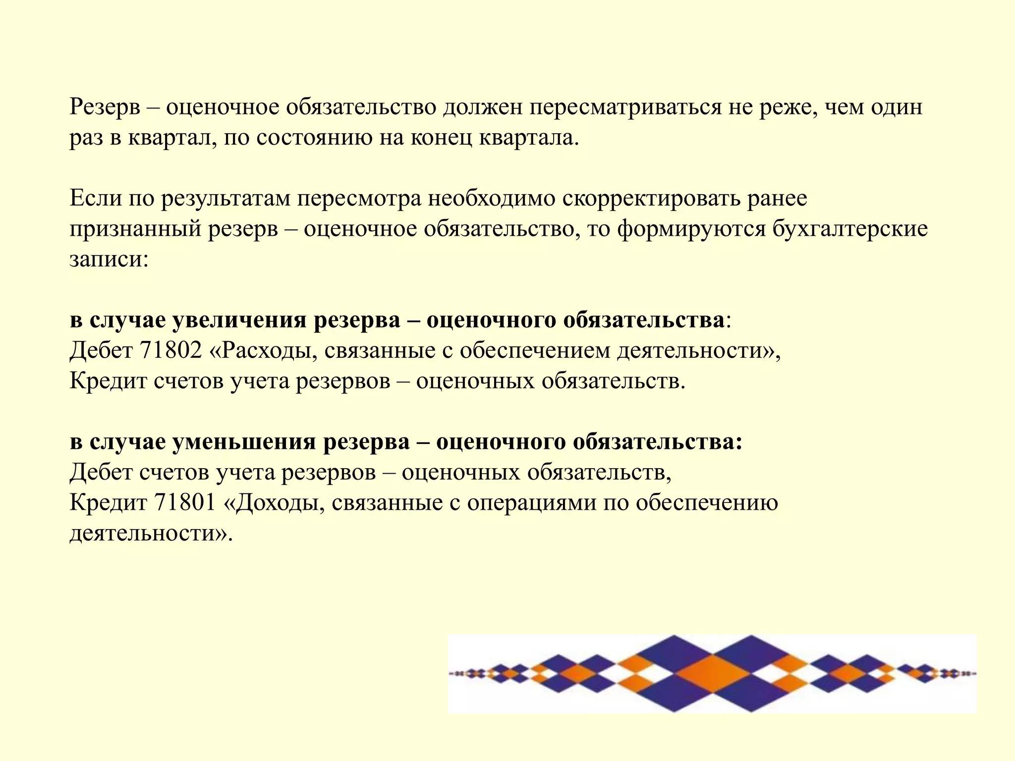 Резерв – оценочное обязательство должен пересматриваться не реже, чем один
раз в квартал, по состоянию на конец квартала.
Если по результатам пересмотра необходимо скорректировать ранее
признанный резерв – оценочное обязательство, то формируются бухгалтерские
записи:
в случае увеличения резерва – оценочного обязательства:
Дебет 71802 «Расходы, связанные с обеспечением деятельности»,
Кредит счетов учета резервов – оценочных обязательств.
в случае уменьшения резерва – оценочного обязательства:
Дебет счетов учета резервов – оценочных обязательств,
Кредит 71801 «Доходы, связанные с операциями по обеспечению
деятельности».
 