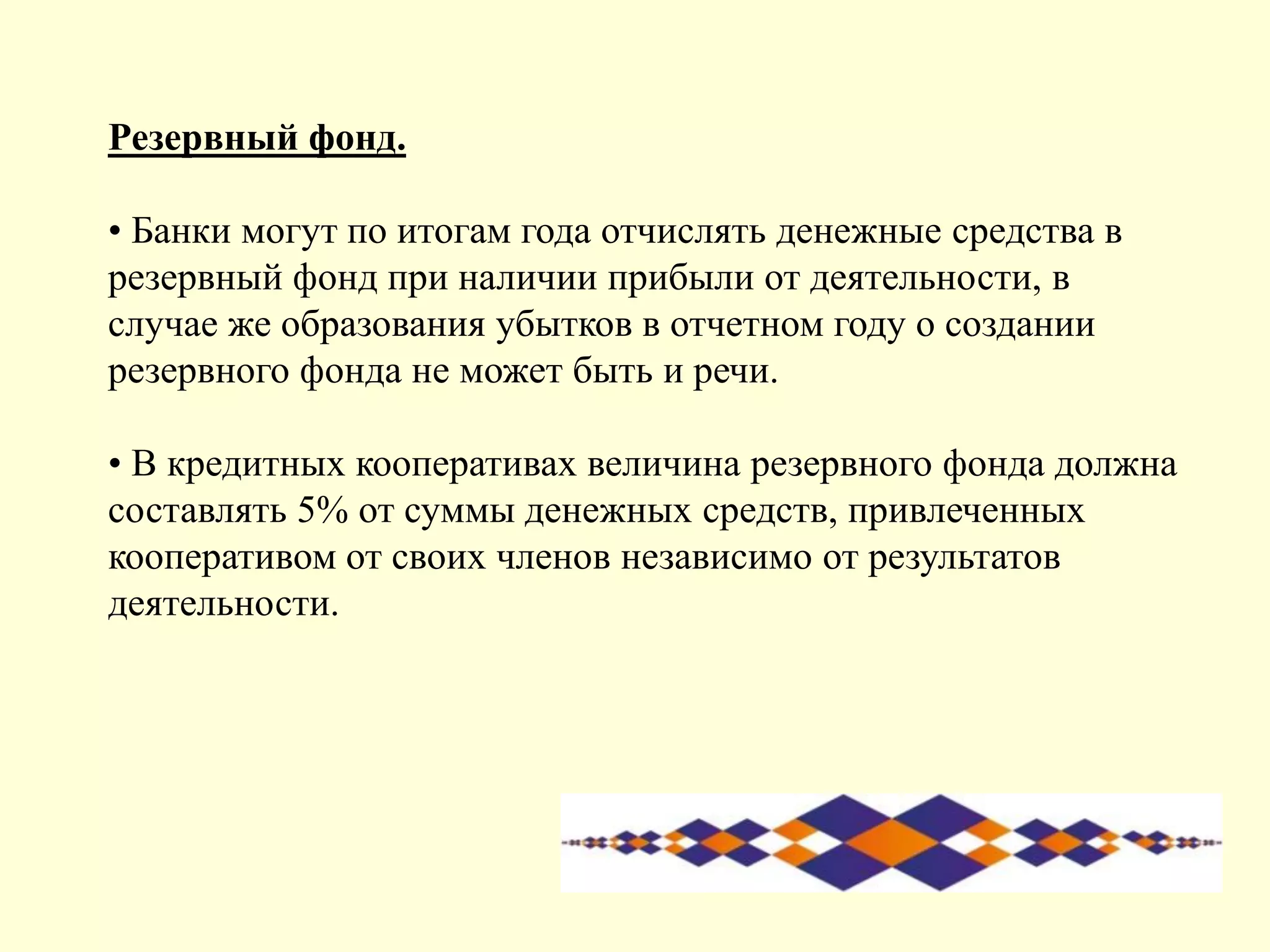 Резервный фонд.
• Банки могут по итогам года отчислять денежные средства в
резервный фонд при наличии прибыли от деятельности, в
случае же образования убытков в отчетном году о создании
резервного фонда не может быть и речи.
• В кредитных кооперативах величина резервного фонда должна
составлять 5% от суммы денежных средств, привлеченных
кооперативом от своих членов независимо от результатов
деятельности.
 