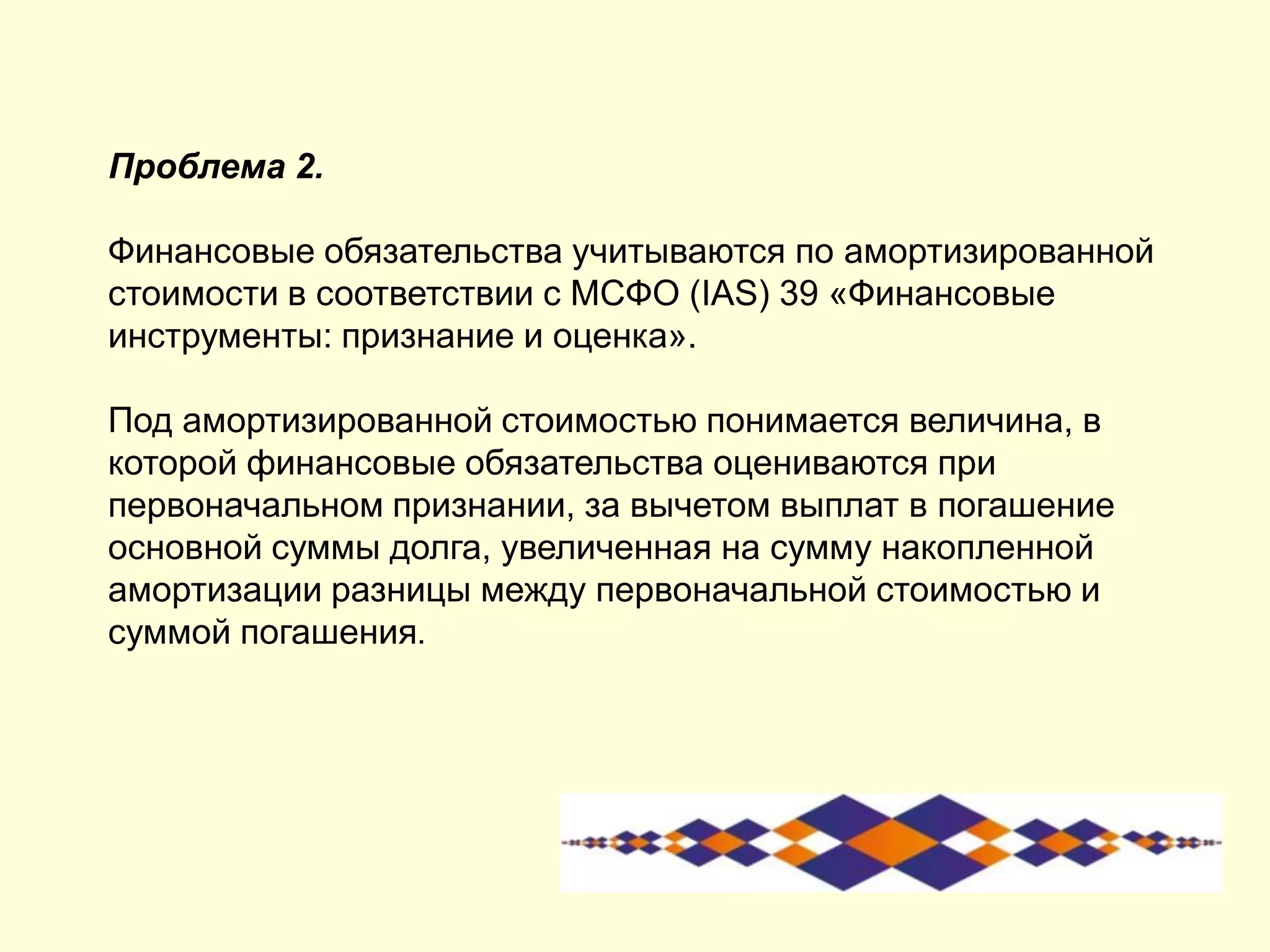 Проблема 2.
Финансовые обязательства учитываются по амортизированной
стоимости в соответствии с МСФО (IAS) 39 «Финансовые
инструменты: признание и оценка».
Под амортизированной стоимостью понимается величина, в
которой финансовые обязательства оцениваются при
первоначальном признании, за вычетом выплат в погашение
основной суммы долга, увеличенная на сумму накопленной
амортизации разницы между первоначальной стоимостью и
суммой погашения.
 
