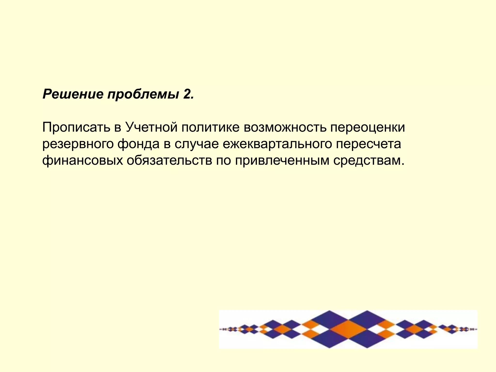 Решение проблемы 2.
Прописать в Учетной политике возможность переоценки
резервного фонда в случае ежеквартального пересчета
финансовых обязательств по привлеченным средствам.
 