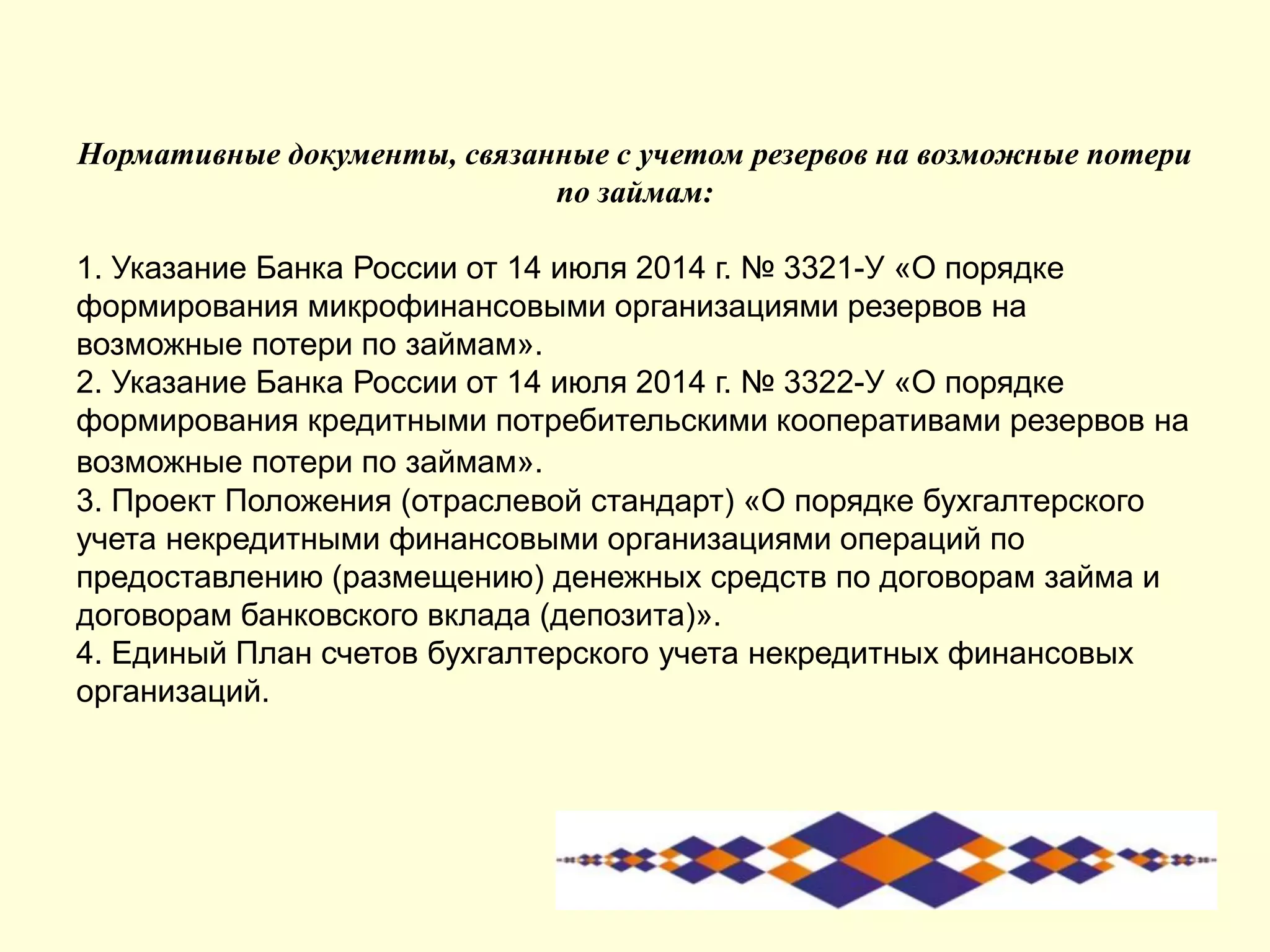 Нормативные документы, связанные с учетом резервов на возможные потери
по займам:
1. Указание Банка России от 14 июля 2014 г. № 3321-У «О порядке
формирования микрофинансовыми организациями резервов на
возможные потери по займам».
2. Указание Банка России от 14 июля 2014 г. № 3322-У «О порядке
формирования кредитными потребительскими кооперативами резервов на
возможные потери по займам».
3. Проект Положения (отраслевой стандарт) «О порядке бухгалтерского
учета некредитными финансовыми организациями операций по
предоставлению (размещению) денежных средств по договорам займа и
договорам банковского вклада (депозита)».
4. Единый План счетов бухгалтерского учета некредитных финансовых
организаций.
 