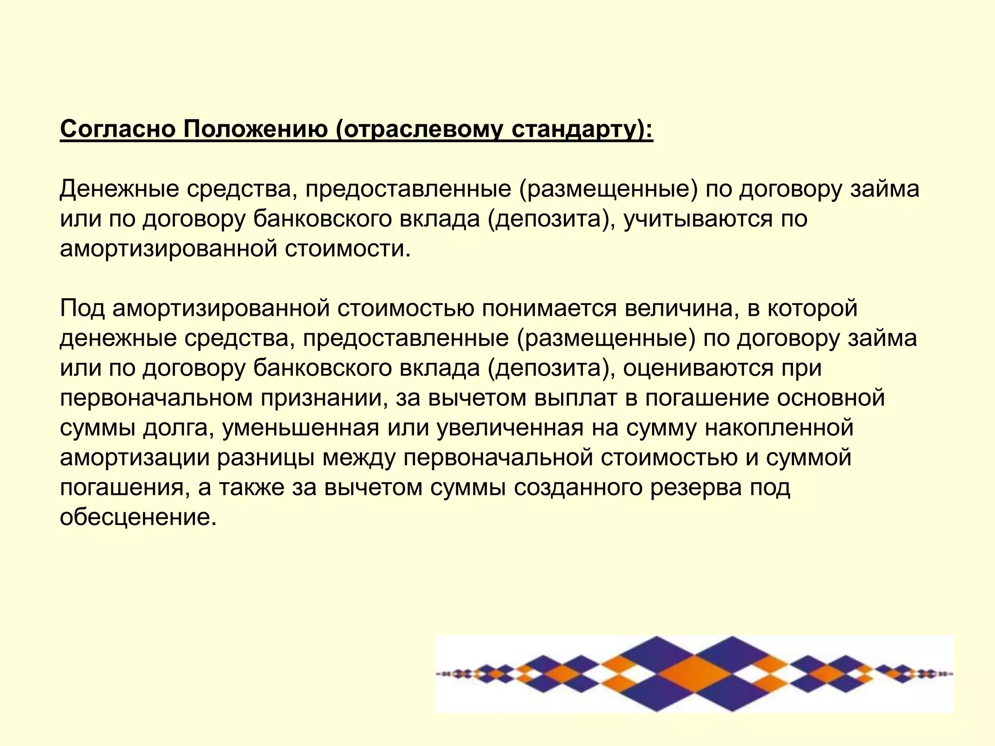 Согласно Положению (отраслевому стандарту):
Денежные средства, предоставленные (размещенные) по договору займа
или по договору банковского вклада (депозита), учитываются по
амортизированной стоимости.
Под амортизированной стоимостью понимается величина, в которой
денежные средства, предоставленные (размещенные) по договору займа
или по договору банковского вклада (депозита), оцениваются при
первоначальном признании, за вычетом выплат в погашение основной
суммы долга, уменьшенная или увеличенная на сумму накопленной
амортизации разницы между первоначальной стоимостью и суммой
погашения, а также за вычетом суммы созданного резерва под
обесценение.
 