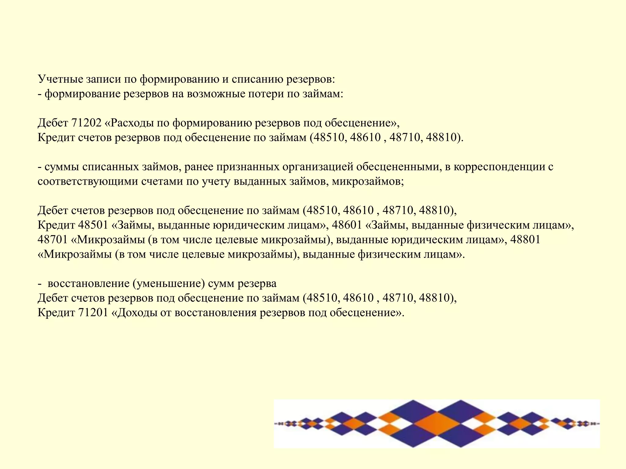 Учетные записи по формированию и списанию резервов:
- формирование резервов на возможные потери по займам:
Дебет 71202 «Расходы по формированию резервов под обесценение»,
Кредит счетов резервов под обесценение по займам (48510, 48610 , 48710, 48810).
- суммы списанных займов, ранее признанных организацией обесцененными, в корреспонденции с
соответствующими счетами по учету выданных займов, микрозаймов;
Дебет счетов резервов под обесценение по займам (48510, 48610 , 48710, 48810),
Кредит 48501 «Займы, выданные юридическим лицам», 48601 «Займы, выданные физическим лицам»,
48701 «Микрозаймы (в том числе целевые микрозаймы), выданные юридическим лицам», 48801
«Микрозаймы (в том числе целевые микрозаймы), выданные физическим лицам».
- восстановление (уменьшение) сумм резерва
Дебет счетов резервов под обесценение по займам (48510, 48610 , 48710, 48810),
Кредит 71201 «Доходы от восстановления резервов под обесценение».
 