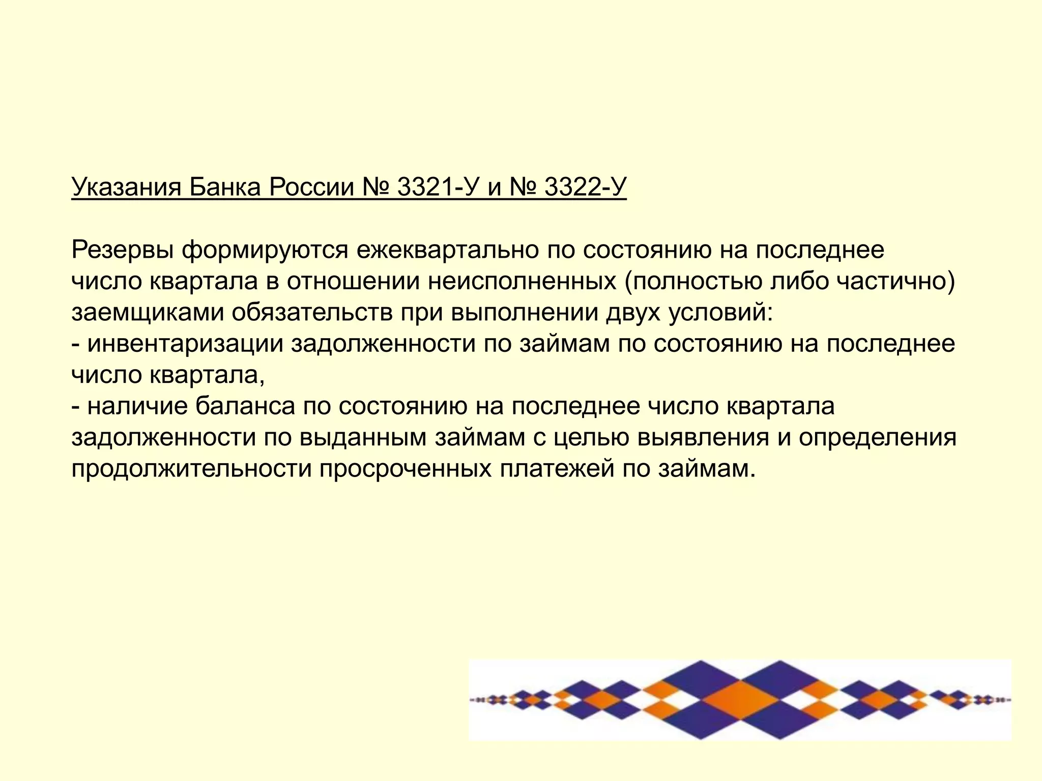 Указания Банка России № 3321-У и № 3322-У
Резервы формируются ежеквартально по состоянию на последнее
число квартала в отношении неисполненных (полностью либо частично)
заемщиками обязательств при выполнении двух условий:
- инвентаризации задолженности по займам по состоянию на последнее
число квартала,
- наличие баланса по состоянию на последнее число квартала
задолженности по выданным займам с целью выявления и определения
продолжительности просроченных платежей по займам.
 