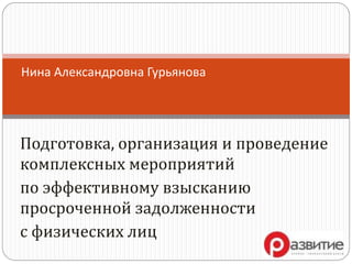 Подготовка, организация и проведение
комплексных мероприятий
по эффективному взысканию
просроченной задолженности
с физических лиц
Нина Александровна Гурьянова
 