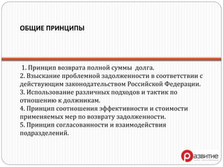 ОБЩИЕ ПРИНЦИПЫ
1. Принцип возврата полной суммы долга.
2. Взыскание проблемной задолженности в соответствии с
действующим законодательством Российской Федерации.
3. Использование различных подходов и тактик по
отношению к должникам.
4. Принцип соотношения эффективности и стоимости
применяемых мер по возврату задолженности.
5. Принцип согласованности и взаимодействия
подразделений.
 