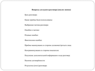 Вопросы для аудита разговора (анализ звонка)
Цель разговора:
Какие приёмы были использованы:
Выбранная тактика разговора:
Ошибки в тактике:
Речевые ошибки:
Фактические ошибки:
Приёмы манипуляции со стороны должника/третьего лица:
Контрманипуляции со стороны взыскателя:
Получение дополнительной информации в ходе разговор:
Наличие договорённости:
Результаты (итог) разговора:
 