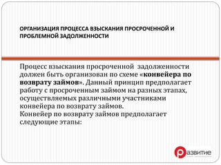 ОРГАНИЗАЦИЯ ПРОЦЕССА ВЗЫСКАНИЯ ПРОСРОЧЕННОЙ И
ПРОБЛЕМНОЙ ЗАДОЛЖЕННОСТИ
Процесс взыскания просроченной задолженности
должен быть организован по схеме «конвейера по
возврату займов». Данный принцип предполагает
работу с просроченным займом на разных этапах,
осуществляемых различными участниками
конвейера по возврату займов.
Конвейер по возврату займов предполагает
следующие этапы:
 