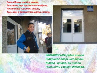 Всім відомо, що без школи,
Без знань, що мусиш там набуть.
Не станеш у житті ніколи,
Тим, ким в дитинстві мрієш стать.
ЗІБОЛКІВСЬКА рідна школа
Відкриває двері школярам.
Жваво і цікаво, як ніколи
Гомонить у школі дітвора.
 