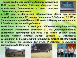 Перша згадка про школу в Зіболках датується
1658 роком. Теофілія Собеська, даруючи село
жовківським домініканцям в акті записала
сільську школу з вчителем.
У 1853 році в документі відзначається діюча при церкві
приходська школа з 27 учнями і вчителем В.Чабаном. В 1906 р.
Двокласну школу відвідувало 288 учнів. 1944року на школу впали
2 бомби, які частково її зруйнували.
1945р.діяло 6 класів. В 1964 році здійснено добудову школи,
обладнано центральне опалення. З 1975 рокузапроваджено
викладання автосправи для учнів 9-10 класів. Зі стін школи
вийшло чимало відомих людей: Загайко П., Забавський
Б.,Панчишин С. У 1998-1999 рр навчальний процес забезпечувало
27 вчителів, які навчали 327 учнів. У 2013році їх кількість
зменшилась до 185 учнів.
 