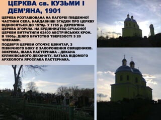 ЦЕРКВА св. КУЗЬМИ І
ДЕМ’ЯНА, 1901
ЦЕРКВА РОЗТАШОВАНА НА ПАГОРБІ ПІВДЕННОЇ
ЧАСТИНИ СЕЛА. НАЙДАВНІШІ ЗГАДКИ ПРО ЦЕРКВУ
ВІДНОСЯТЬСЯ ДО 1578р. У 1785 р. ДЕРЕВ’ЯНА
ЦЕРКВА ЗГОРІЛА. НА БУДІВНИЦТВО СУЧАСНОЇ
ЦЕРКВИ ВИТРАТИЛИ 62400 АВСТРІЙСЬКИХ КРОН.
В 1906р. ДІЯЛО БРАТСТВО ТВЕРЕЗОСТІ З 20
ЧЛЕНАМИ.
ПОДВІР’Я ЦЕРКВИ ОТОЧУЄ ЦВИНТАР, З
ПІВНІЧНОГО БОКУ Є ЗАХОРОНЕННЯ СВЯЩЕНИКІВ.
ЗОКРЕМА, ІВАНА ПАСТЕРНАКА – ДЕКАНА
КУЛИКІВСЬКОГО ДЕКАНАТУ, БАТЬКА ВІДОМОГО
АРХЕОЛОГА ЯРОСЛАВА ПАСТЕРНАКА.
 