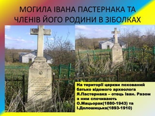 МОГИЛА ІВАНА ПАСТЕРНАКА ТА
ЧЛЕНІВ ЙОГО РОДИНИ В ЗІБОЛКАХ
На території церкви похований
батько відомого археолога
Я.Пастернака – отець Іван. Разом
з ним спочивають
О.Мацьорак(1880-1943) та
І.Долошицька(1893-1910)
 