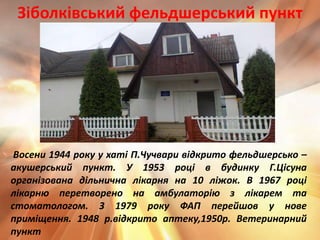 Восени 1944 року у хаті П.Чучвари відкрито фельдшерсько –
акушерський пункт. У 1953 році в будинку Г.Цісуна
організована дільнична лікарня на 10 ліжок. В 1967 році
лікарню перетворено на амбулаторію з лікарем та
стоматологом. З 1979 року ФАП перейшов у нове
приміщення. 1948 р.відкрито аптеку,1950р. Ветеринарний
пункт
Зіболківський фельдшерський пункт
 