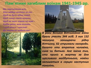 Пам’ятник загиблим воїнам 1941-1945 рр.
В роки Великої Вітчизняної війни
брали участь 344 осіб. З них 132
загинуло захищаючи рідну
Вітчизну, 62 отримали нагороди.
Багато хто втратив чоловіка,
сина чи батька. Але імена тих,
хто приніс в жертву за для
щасливого майбутнього, навіки
залишаться в серцях наступних
поколінь.
Ми пам’ятаємо всіх,
Хто віддав життя за те,
Щоб не було війни нової,
Щоб сонце сяяло золоте,
Щоб не окоп чорнів на ниві –
Хліба цвіли, мов килими.
І щоб веселі і щасливі
До школи всі ходили ми!
 