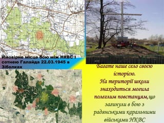 Багате наше село своєю
історією.
На території школи
знаходиться могила
полеглим повстанцям,що
загинули в бою з
радянськими каральними
військами НКВС
Ймовірне місце бою між НКВС І
сотнею Галайда 22.03.1945 в
Зіболках
 