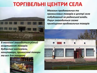 ТОРГІВЕЛЬНІ ЦЕНТРИ СЕЛА
В магазині знаходиться різний
асортимент товарів:
будівельні матеріали,
канцтовари, промислові товари
та все для похорону
Магазин продовольчих та
промислових товарів в центрі села
побудований за радянської влади.
Поруч знаходиться схоже
приміщення продовольчих товарів
 