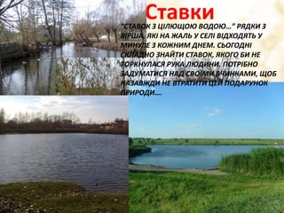 Ставки“СТАВОК З ЦІЛЮЩОЮ ВОДОЮ…” РЯДКИ З
ВІРША, ЯКІ НА ЖАЛЬ У СЕЛІ ВІДХОДЯТЬ У
МИНУЛЕ З КОЖНИМ ДНЕМ. СЬОГОДНІ
СКЛАДНО ЗНАЙТИ СТАВОК, ЯКОГО БИ НЕ
ТОРКНУЛАСЯ РУКА ЛЮДИНИ. ПОТРІБНО
ЗАДУМАТИСЯ НАД СВОЇМИ ВЧИНКАМИ, ЩОБ
НАЗАВЖДИ НЕ ВТРАТИТИ ЦЕЙ ПОДАРУНОК
ПРИРОДИ….
 