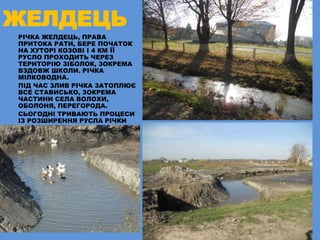 ЖЕЛДЕЦЬ
РІЧКА ЖЕЛДЕЦЬ, ПРАВА
ПРИТОКА РАТИ, БЕРЕ ПОЧАТОК
НА ХУТОРІ КОЗОВІ І 4 КМ ЇЇ
РУСЛО ПРОХОДИТЬ ЧЕРЕЗ
ТЕРИТОРІЮ ЗІБОЛОК, ЗОКРЕМА
ВЗДОВЖ ШКОЛИ. РІЧКА
МІЛКОВОДНА.
ПІД ЧАС ЗЛИВ РІЧКА ЗАТОПЛЮЄ
ВСЕ СТАВИСЬКО, ЗОКРЕМА
ЧАСТИНИ СЕЛА ВОЛОХИ,
ОБОЛОНЯ, ПЕРЕГОРОДА.
СЬОГОДНІ ТРИВАЮТЬ ПРОЦЕСИ
ІЗ РОЗШИРЕННЯ РУСЛА РІЧКИ
 