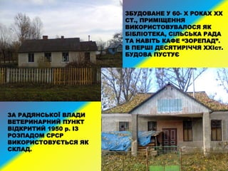ЗА РАДЯНСЬКОЇ ВЛАДИ
ВЕТЕРИНАРНИЙ ПУНКТ
ВІДКРИТИЙ 1950 р. ІЗ
РОЗПАДОМ СРСР
ВИКОРИСТОВУЄТЬСЯ ЯК
СКЛАД.
ЗБУДОВАНЕ У 60- Х РОКАХ XX
СТ., ПРИМІЩЕННЯ
ВИКОРИСТОВУВАЛОСЯ ЯК
БІБЛІОТЕКА, СІЛЬСЬКА РАДА
ТА НАВІТЬ КАФЕ “ЗОРЕПАД”.
В ПЕРШІ ДЕСЯТИРІЧЧЯ XXIст.
БУДОВА ПУСТУЄ
 