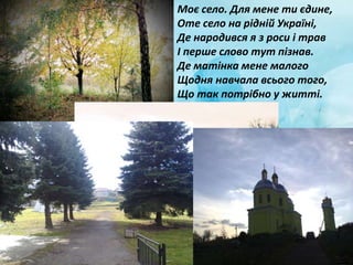 Моє село. Для мене ти єдине,
Оте село на рідній Україні,
Де народився я з роси і трав
І перше слово тут пізнав.
Де матінка мене малого
Щодня навчала всього того,
Що так потрібно у житті.
 