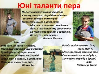 Юні таланти пера
Моє село – це чисті поля і луки.
Його я пам’ятатиму усе життя.
Бо тут я народилася й зростаю,
Бо це усе – моя земля…
Галанюк Наталя
Моє село,неначе чистий дивограй
У ньому пташки співучі й гарні квіти.
І сонечко завжди там вкрай
Такої землі немає в цілім світі.
Моє село
Моє село, як казка – чарівне.
Найкраще,найчарівніше й ласкаве.
Тут барви різні, гарні квіти
Моє село - найкраще в Україні.
Та що там в Україні, в цілім світі-
Нема села такого, як оце.
П’єкна Яна
В моїм селі живе моя сім’я,
живу тут я.
Мене зростила матінка моя
Своє село ніколи не забуду я,
Хоч навіть переїду в другий
край.
Погорілець Сергій
 