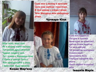 Моє село, моє село
Як в ньому жити весело
Тут школа,друзі,вчителі
Чудові люди у селі.
Тут і озера є Желдець тече
Ставок у центрі села є.
Тож приїзджайте у село
І всім нам буде весело.
Кохан Мар’яна
Село моє у ньому я зростаю
Село моє люблю і пам’ятаю.
В селі моєму є озеро і річка
Тече Желдець моя найкраща
річка.
Чучвара Юля
Село моє барвисте
Лагідне й красиве
Воно одне на цілий світ
Цвітом білим зацвітає.
Тут весь мій рід
Тут розцвітає моя душа.
Я намагаюся
прославити його
І лагідно говорячи про
нього
Лише чарівні та хороші
речі.
Івашків Марія
 