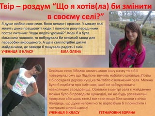Твір – роздум “Що я хотів(ла) би змінити
в своєму селі?”
Я дуже люблю своє село. Воно велике і красиве. У моєму селі
живуть дуже працьовиті люди. І кожного року перед ними
постає питання: “Куди подіти урожай?” Коли б я була
сільським головою, то побудувала би великий завод для
переробки вирощеного. А ще в селі потрібні дитячі
майданчики, де завжди б панували радість і сміх.
УЧЕНИЦЯ 5 КЛАСУ БІЛА ОЛЕНА
Оскільки село Зіболки колись мало іншу назву то я б її
повернула,тому що Підлісне звучить набагато цікавіше. Потім
я б посадила дерева,кущі,квіти-тобто озеленення села. Можна
було б подбати про смітники, щоб не забруднювати
навколишнє середовище. Оскільки в центрі села є майданчик
можна було б проводити щонеділі, які не-будь розважальні
програми або щось таке.І все таки якщо біля школи є річка
Желдець, що дуже непомітно то варто було б її почистити і
поставити новий напис!
УЧЕНИЦЯ 9 КЛАСУ ГЕТНАРОВИЧ ЗОРЯНА
 