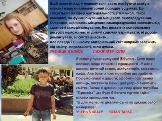 Щоб навести лад у нашому селі, варто позбутися хаосу в
мізках і навести елементарний порядок у думках. Це
стосується всіх сфер життєдіяльності, в тім числі, такої
важливої, як функціонування місцевого самоврядування.
Очевидно, що рівень місцевого самоврядування залежить від
здатності самофінансування. Без достатніх матеріальних
ресурсів неможливо ні дитячі садочки утримувати, ні дороги
ремонтувати, ні сміття вивозити…
Але правда і в іншому: матеріальний світ напряму залежить
від змісту, моральності, сили думки.
УЧЕНИЦЯ 9 КЛАСУ ЛИХОПАТЕР ЮЛІЯ
Я живу у красивому селі Зіболки . Село наше
велике, люди привітні і працьовиті . У нас є
школа, дитячий садок, амбулаторія, магазини,
кафе. Але багато чого потрібно ще зробити.
Поремонтувати дороги, зробити освітлення
вулиць, поставити баки і регулярно вивозити
сміття. Також я думаю, що селу дуже потрібна
"Просвіта" ,де було б багато гуртків і діти
цікаво проводили час.
Та для мене, не дивлячись ні на що,моє село
найкраще!
УЧЕНЬ 5 КЛАСУ КОЗАК ТАРАС
 