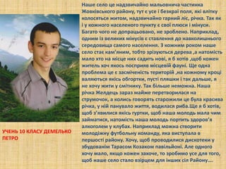 Наше село це надзвичайно мальовнича частинка
Жовківського району, тут є усе і безкраї поля, які влітку
колосяться житом, надзвичайно гарний ліс, річка. Так як
і у кожного населеного пункту є свої плюси і мінуси.
Багато чого не допрацьовано, не зроблено. Наприклад,
одним із великих мінусів є ставлення до навколишнього
середовища самого населення. З кожним роком наше
село стає кам’яним, тобто зрізуються дерева ,а натомість
мало хто на місце них садить нові, я б хотів ,щоб кожен
житель хоч якось посприяв місцевій фауні. Ще одна
проблема це є засміченість територій ,на кожному кроці
валяються якісь обгортки, пусті пляшки і так дальше, я
не хочу жити у смітнику. Так більше неможна. Наша
річка Желдець зараз майже перетворилася на
струмочок, а колись говорять старожили це була красива
річка, у ній панувало життя, водилася риба.Ще я б хотів,
щоб з’явилися якісь гуртки, щоб наша молодь мала чим
займатися, натомість наша молодь портить здоров’я
алкоголем у клубах. Наприклад можна створити
молодіжну футбольну команду, яка виступала в
першості району. Хочу, щоб проводилися дискотеки у
збудованім Тарасом Козаком павільйоні. Але одного
хочу мало, якщо кожен захоче, то зробимо усе для того,
щоб наше село стало взірцем для інших сіл Району….
УЧЕНЬ 10 КЛАСУ ДЕМЕЛЬКО
ПЕТРО
 