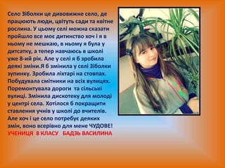 Село Зіболки це дивовижне село, де
працюють люди, цвітуть сади та квітне
рослина. У цьому селі можна сказати
пройшло все моє дитинство хоч і я в
ньому не мешкаю, в ньому я була у
дитсатку, а тепер навчаюсь в школі
уже 8-ий рік. Але у селі я б зробила
деякі зміни.Я б змінила у селі Зіболки
зупинку. Зробила ліхтарі на стовпах.
Побудувала смітники на всіх вулицях.
Поремонтувала дороги та сільські
вулиці. Змінила дискотеку для молоді
у центрі села. Хотілося б покращити
ставлення учнів у школі до вчителів.
Але хоч і це село потребує деяких
змін, воно всерівно для мене ЧУДОВЕ!
УЧЕНИЦЯ 8 КЛАСУ БАДЗЬ ВАСИЛИНА
 