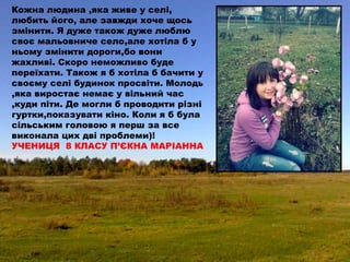 Кожна людина ,яка живе у селі,
любить його, але завжди хоче щось
змінити. Я дуже також дуже люблю
своє мальовниче село,але хотіла б у
ньому змінити дороги,бо вони
жахливі. Скоро неможливо буде
переїхати. Також я б хотіла б бачити у
своєму селі будинок просвіти. Молодь
,яка виростає немає у вільний час
,куди піти. Де могли б проводити різні
гуртки,показувати кіно. Коли я б була
сільським головою я перш за все
виконала цих дві проблеми)!
УЧЕНИЦЯ 8 КЛАСУ П’ЄКНА МАРІАННА
 