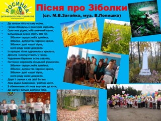 Пісня про Зіболки
(сл. М.В.Загайка, муз. В.Лопишка)
• Де запахи лісу на хату осіли,
• І річка Желдець із минулих журчить,
• Село моє рідне, мій сонячний краю,
• Батьківська оселя стоїть 600 літ.
• Зіболки- серцю люба домівка,
• Зіболки- дитинства чарівне крило,
• Зіболки- долі нашої зірка,
• мого роду живе джерело.
• Із працею пісня здружилась крилато,
• Дівчата і хлопці стають у танок,
• Чудовими барвами осінь завзято,
• Гостинно мережить сільський рушничок.
• Зіболки- серцю люба домівка,
• Зіболки- дитинства чарівне крило,
• Зіболки- долі нашої зірка,
• мого роду живе джерело.
• Доріг і стежок є на світі багато
• Лиш рідна барвінком і рястом цвіте,
• З обжинками літ знов вертаєм до хати,
• Де матір і батько ростили тебе.
 