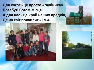 Для когось це просто «глубинка»
Позабуті Богом місця.
А для нас - це край наших предків,
Де на світ появились і ми.
 