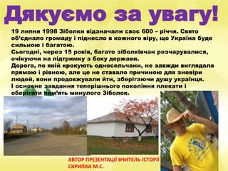 Дякуємо за увагу!
19 липня 1998 Зіболки відзначали своє 600 – річчя. Свято
об’єднало громаду і піднесло в кожного віру, що Україна буде
сильною і багатою.
Сьогодні, через 15 років, багато зіболківчан розчарувалися,
очікуючи на підтримку з боку держави.
Дорога, по якій крокують односельчани, не завжди виглядала
прямою і рівною, але це не ставало причиною для зневіри
людей, вони продовжували йти, зберігаючи душу українця.
І основне завдання теперішнього покоління плекати і
оберігати пам’ять минулого Зіболок.
АВТОР ПРЕЗЕНТАЦІЇ ВЧИТЕЛЬ ІСТОРІЇ
СКРИПКА М.С.
 