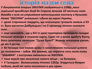 У документах вперше ЗІБОЛКИ згадуються в 1398р.,коли
львіський архибіскуп Якуб де Стрепа записав 10 частину своїх
доходів з села на утримання католицького костелу в Куликові.
Назва “ЗІБОЛКИ” унікальна і єдина на карті України.
 деякі старожили твердять, що власницею тутешніх земель в XV
ст. була магнатка Дзібулецька і по її прізвищу почали називати
село .
 інші вважають , що у XIV ст цією територією проходили голодні
польські жовніри в пошуках харчу. Один ніс у руках здобуту булку,
його супутники запитали: “Гдзье булкі?” Жовнір показував рукою,
де він її дістав.
 М.Чучвара пов’язував назву із захопленням польської шляхти
до полювання – забав. Він вважав, що первісне село мало назву
“ЗАБАВКИ”. І поступово змінилося на ЗІБОЛКИ.
 інша версія про заселення нового місця – за балками.
 У Галицько - Волинському літописі 1262р. Згадується боярин
Ізеболк, який міг мати поселення в цих краях.
.
 