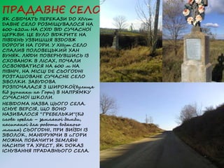 ПРАДАВНЄ СЕЛО
ЯК СВІДЧАТЬ ПЕРЕКАЗИ ДО XIVст
ДАВНЄ СЕЛО РОЗМІЩУВАЛОСЯ НА
600-620м НА СХІД ВІД СУЧАСНОЇ
ЦЕРКВИ. ЦЕ БУЛО ВІДКРИТЕ НА
ПІВДЕНЬ УЗВИШШЯ ВЗДОВЖ
ДОРОГИ НА ГОРИ. У XIIІст СЕЛО
СПАЛИВ ПОЛОВЕЦЬКИЙ ХАН
БУНЯК. ЛЮДИ ПОВЕРНУВШИСЬ ІЗ
СХОВАНОК В ЛІСАХ, ПОЧАЛИ
ОСВОЮВАТИСЯ НА 600 м НА
ПІВНІЧ, НА МІСЦІ ДЕ СЬОГОДНІ
РОЗТАШОВАНЕ СУЧАСНЕ СЕЛО
ЗІБОЛКИ. ЗАБУДОВА
РОЗПОЧАЛАСЯ З ШИРОКОЇ(вулиця
від зупинки на Гори) В НАПРЯМКУ
СУЧАСНОЇ ШКОЛИ.
НЕВІДОМА НАЗВА ЦЬОГО СЕЛА.
ІСНУЄ ВЕРСІЯ, ЩО ВОНО
НАЗИВАЛОСЯ “ГРЕБЕЛЬКИ”(від
слова гребля – земляної дамби,
насипаної для роботи водяного
млина) СЬОГОДНІ, ПРИ ВИЇЗДІ ІЗ
ЗІБОЛОК, МАНДРУЮЧИ В с.ГОРИ
МОЖНА ПОБАЧИТИ ЗЕМЛЯНІ
НАСИПИ ТА ХРЕСТ, ЯК ДОКАЗ
ІСНУВАННЯ ПРАДАВНЬОГО СЕЛА.
 
