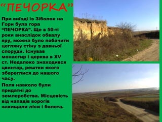 “ПЕЧОРКА”
При виїзді із Зіболок на
Гори була гора
“ПЕЧОРКА”. Ще в 50-ті
роки внаслідок обвалу
яру, можна було побачити
цегляну стіну з давньої
споруди. Існував
монастир і церква в ХV
ст. Недалеко знаходився
цвинтар, рештки якого
збереглися до нашого
часу.
Поля навколо були
придатні до
землеробства. Місцевість
від нападів ворогів
захищали ліси і болота.
 