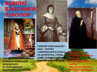 ВІДОМІ
ВЛАСНИКИ
ЗІБОЛОК
ЯКУБ де СТРЕПА(1340-1409рр.
ГАЛИЦЬКО-ЛЬВІВСЬКИЙ
АРХІЄПИСКОП)
ЗА НЬОГО ВПЕРШЕ
ЗГАДУЄТЬСЯ СЕЛО ЗІБОЛКИ
ТЕОФІЛІЯ СОБЄСЬКА(1607-
1661) – ВНУЧКА
С.ЖОЛКЕВСЬКОГО,ПОЛЬСЬ
КА ШЛЯХТИЧКА. У1658р.
ДАРУЄ СЕЛО МОНАСТИРЕВІ
ДОМІНІКАНЦІВ У ЖОВКВІ.
КОНСТЯНТИН
КОРНЯКТ(1520-1603рр) –
ГРЕЦЬКИЙ
КУПЕЦЬ,МІЩАНИН
ЛЬВОВА.
У 80-х рр.ХVI ЗІБОЛКИ
ПЕРЕБУВАЛИ В ОРЕНДІ
 