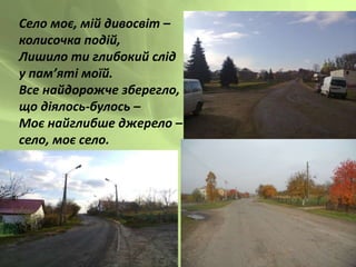 Село моє, мій дивосвіт –
колисочка подій,
Лишило ти глибокий слід
у пам’яті моїй.
Все найдорожче зберегло,
що діялось-булось –
Моє найглибше джерело –
село, моє село.
 