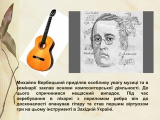 Михайло Вербицький приділяв особливу увагу музиці та в
семінарії заклав основи композиторської діяльності. До
цього спричинився нещасний випадок. Під час
перебування в лікарні з переломом ребра він до
досконалості опанував гітару та став першим віртуозом
гри на цьому інструменті в Західній Україні.
 