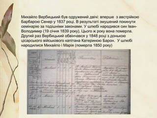 Михайло Вербицький був одружений двічі: вперше з австрійкою
Барбарою Сенер у 1837 році. В результаті змушений покинути
семінарію за тодішніми законами. У шлюбі народився син Іван-
Володимир (19 січня 1839 року). Цього ж року вона померла.
Другий раз Вербицький обвінчався у 1848 році з донькою
цісарського військового капітана Катериною Барон. У шлюбі
народилися Михайло і Марія (померла 1850 року)
 