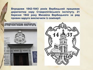 Впродовж 1842-1843 років Вербицький працював
диригентом хору Ставропігійського інституту. 21
березня 1842 року Михайла Вербицького за ряд
провин вдруге виключили із семінарії.
 