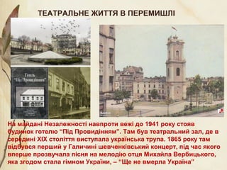 На майдані Незалежності навпроти вежі до 1941 року стояв
будинок готелю “Під Провидінням”. Там був театральний зал, де в
середині ХІХ століття виступала українська трупа. 1865 року там
відбувся перший у Галичині шевченківський концерт, під час якого
вперше прозвучала пісня на мелодію отця Михайла Вербицького,
яка згодом стала гімном України, – “Ще не вмерла Україна”
ТЕАТРАЛЬНЕ ЖИТТЯ В ПЕРЕМИШЛІ
 