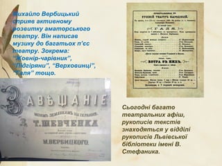 Михайло Вербицький
сприяв активному
розвитку аматорського
театру. Він написав
музику до багатьох п’єс
театру. Зокрема:
“Жовнір-чарівник”,
“Підгіряни”, “Верховинці”,
“Галя” тощо.
Сьогодні багато
театральних афіш,
рукописів текстів
знаходяться у відділі
рукописів Львівської
бібліотеки імені В.
Стефаника.
 
