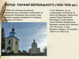 ПЕРШІ ПАРАФІЇ ВЕРБИЦЬКОГО (1850-1856 рр.)
У 1850 році композитор закінчив
Перемишльську семінарію і висвятився на
священика. Впродовж шести років отець
Михайло керував парафіями сіл Завадів,
Залужжя та Стрілки.
У селі Завадові, що за
чотирнадцять кілометрів на
північ від Яворова, збереглася
церква Різдва Пресвятої
Богородиці, в якій правив
отець Михайло Вербицький.
Муровану церкву було зведено
там 1812 року, а отець
Михайло правив у тій парафії з
1850-го по 1852-й рік.
 