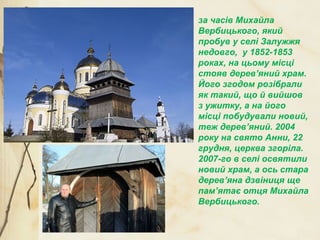 за часів Михайла
Вербицького, який
пробув у селі Залужжя
недовго, у 1852-1853
роках, на цьому місці
стояв дерев’яний храм.
Його згодом розібрали
як такий, що й вийшов
з ужитку, а на його
місці побудували новий,
теж дерев’яний. 2004
року на свято Анни, 22
грудня, церква згоріла.
2007-го в селі освятили
новий храм, а ось стара
дерев’яна дзвіниця ще
пам’ятає отця Михайла
Вербицького.
 